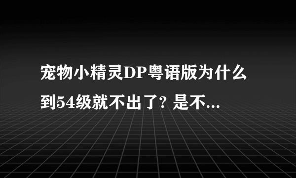 宠物小精灵DP粤语版为什么到54级就不出了? 是不是关于日本地震? 不可能吧 日本配音员不会说粤语 为什么不