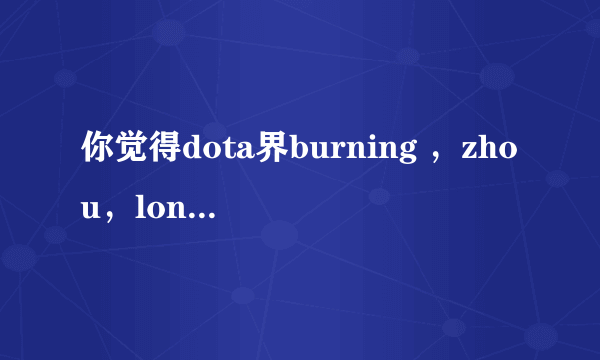 你觉得dota界burning ，zhou，longdd，蛛丝马迹哪个强？