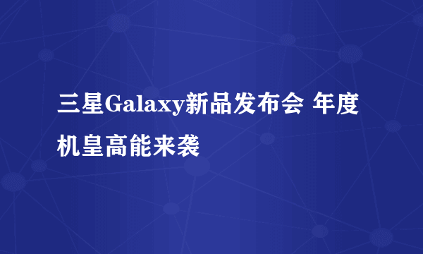 三星Galaxy新品发布会 年度机皇高能来袭