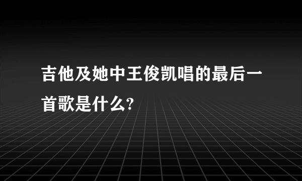 吉他及她中王俊凯唱的最后一首歌是什么?