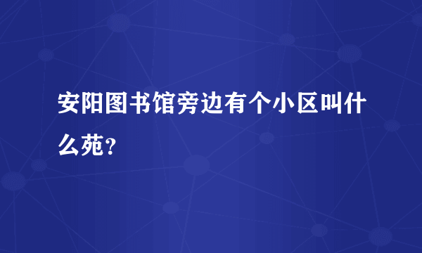 安阳图书馆旁边有个小区叫什么苑？