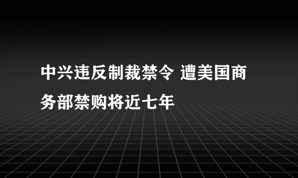 中兴违反制裁禁令 遭美国商务部禁购将近七年