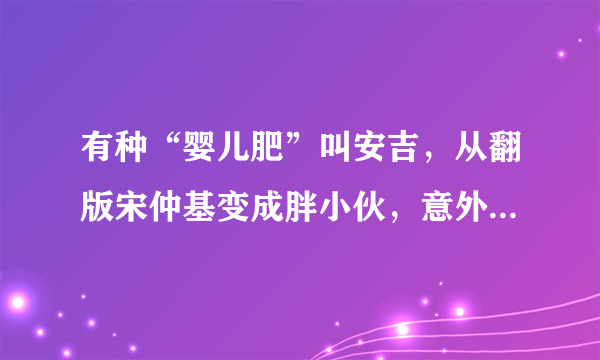 有种“婴儿肥”叫安吉，从翻版宋仲基变成胖小伙，意外撞脸刘昊然