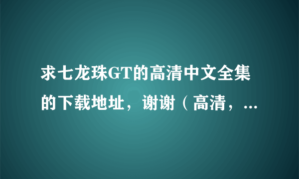 求七龙珠GT的高清中文全集的下载地址，谢谢（高清，中文，切记）