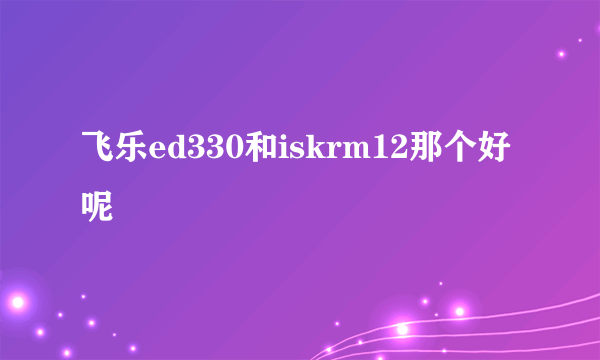 飞乐ed330和iskrm12那个好呢