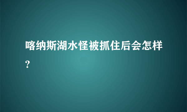 喀纳斯湖水怪被抓住后会怎样?