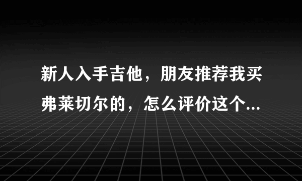 新人入手吉他，朋友推荐我买弗莱切尔的，怎么评价这个牌子的琴？