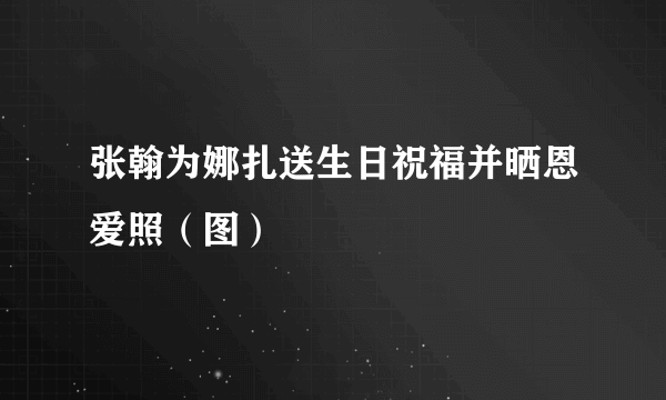 张翰为娜扎送生日祝福并晒恩爱照（图）