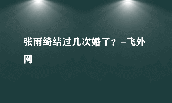 张雨绮结过几次婚了？-飞外网