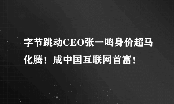 字节跳动CEO张一鸣身价超马化腾！成中国互联网首富！