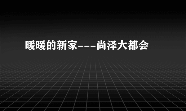 暖暖的新家---尚泽大都会