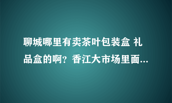 聊城哪里有卖茶叶包装盒 礼品盒的啊？香江大市场里面有没有啊，只要包装盒，礼品盒，关于茶叶的。