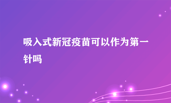 吸入式新冠疫苗可以作为第一针吗