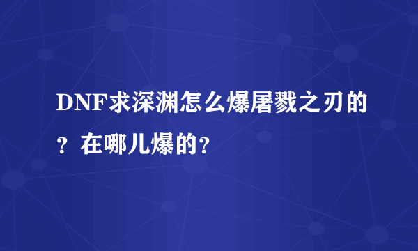 DNF求深渊怎么爆屠戮之刃的？在哪儿爆的？