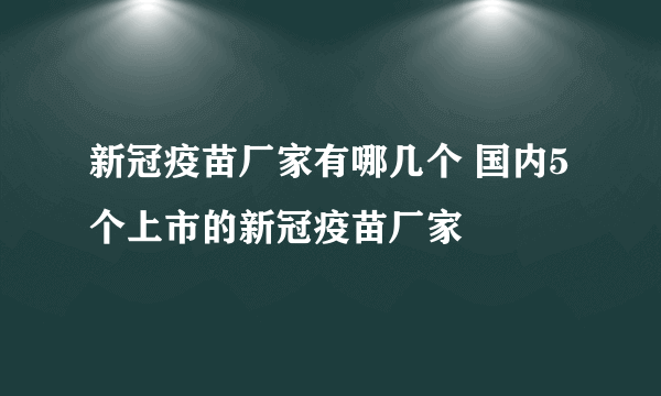 新冠疫苗厂家有哪几个 国内5个上市的新冠疫苗厂家