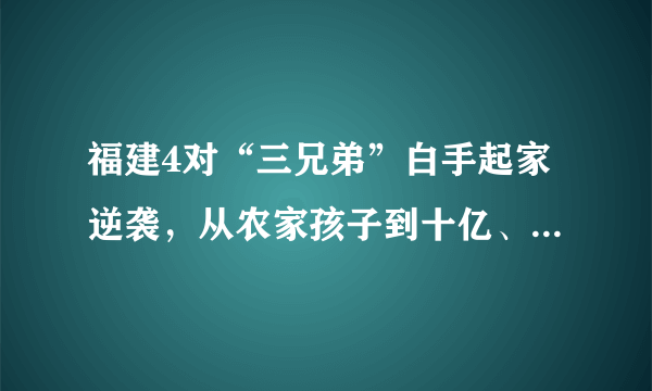 福建4对“三兄弟”白手起家逆袭，从农家孩子到十亿、百亿富翁