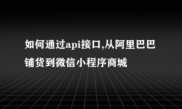 如何通过api接口,从阿里巴巴铺货到微信小程序商城