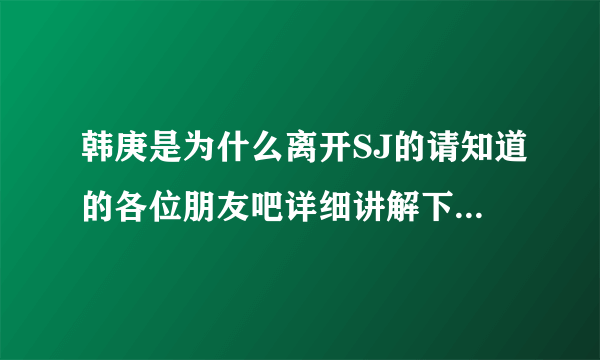 韩庚是为什么离开SJ的请知道的各位朋友吧详细讲解下。谢谢！