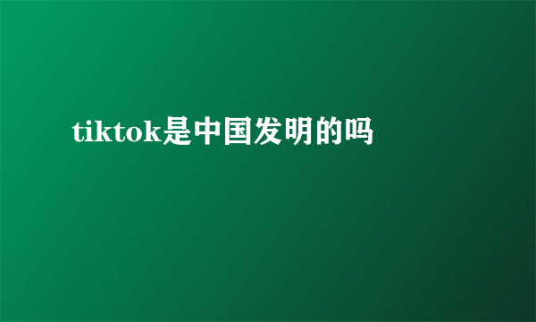 tiktok是中国发明的吗