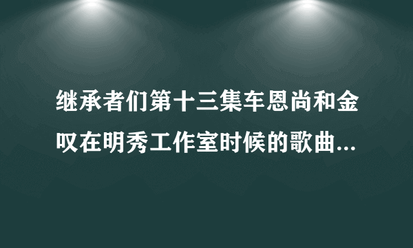 继承者们第十三集车恩尚和金叹在明秀工作室时候的歌曲是什么？