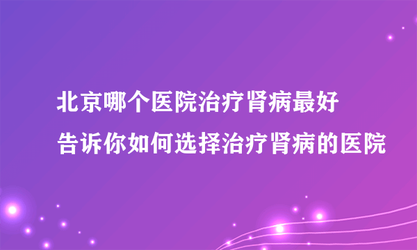 北京哪个医院治疗肾病最好  告诉你如何选择治疗肾病的医院