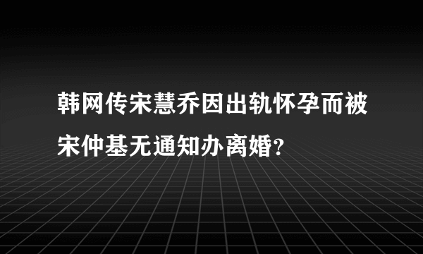 韩网传宋慧乔因出轨怀孕而被宋仲基无通知办离婚？