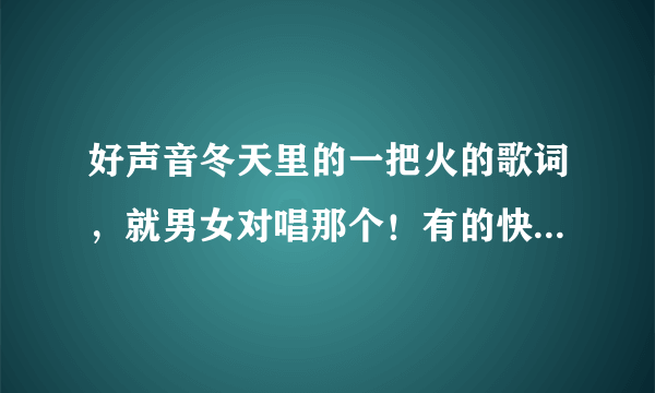 好声音冬天里的一把火的歌词，就男女对唱那个！有的快告诉我啊！！谢啦