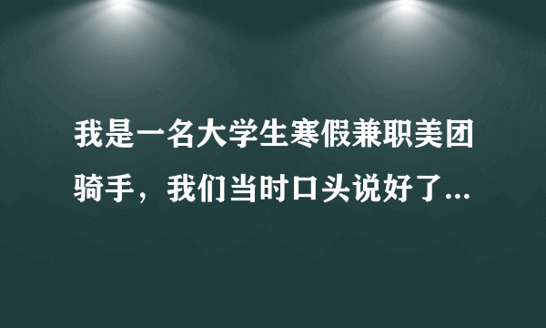 我是一名大学生寒假兼职美团骑手，我们当时口头说好了一单五元，然后现在我离职了他说我即辞给我一单，我觉得很不合理