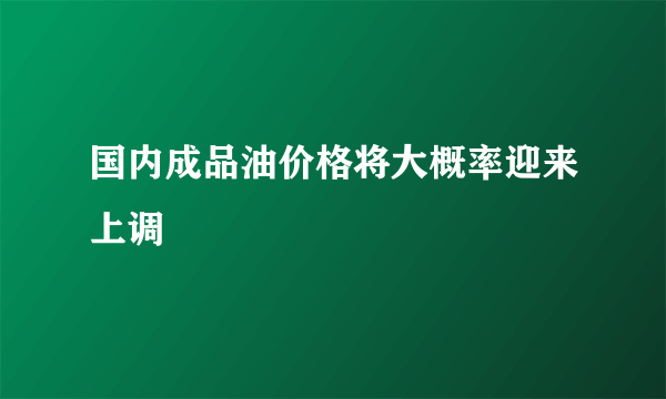 国内成品油价格将大概率迎来上调