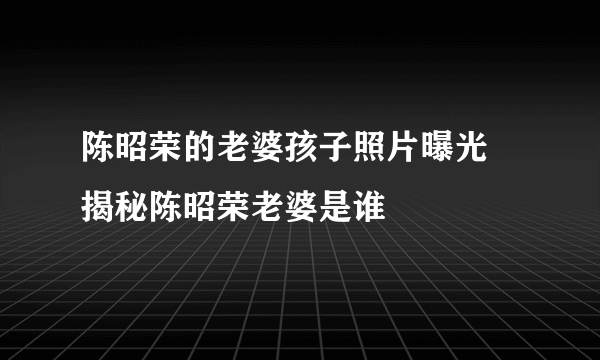 陈昭荣的老婆孩子照片曝光 揭秘陈昭荣老婆是谁