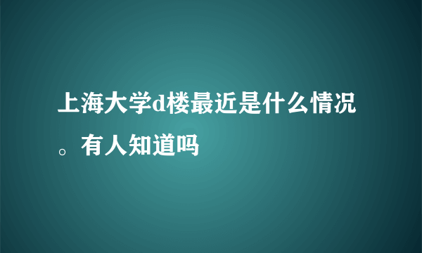 上海大学d楼最近是什么情况。有人知道吗