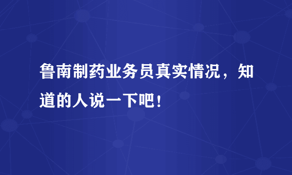 鲁南制药业务员真实情况，知道的人说一下吧！