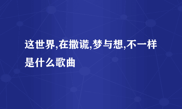 这世界,在撒谎,梦与想,不一样是什么歌曲