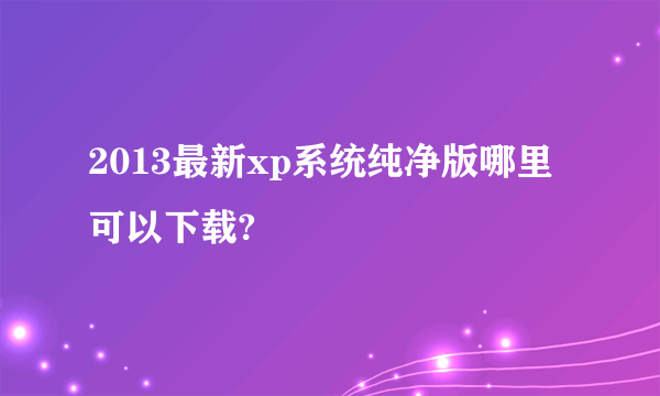 2013最新xp系统纯净版哪里可以下载?