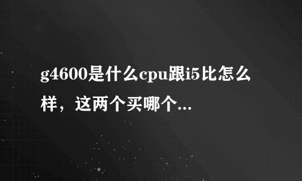 g4600是什么cpu跟i5比怎么样，这两个买哪个，大神们求助？