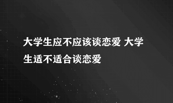 大学生应不应该谈恋爱 大学生适不适合谈恋爱