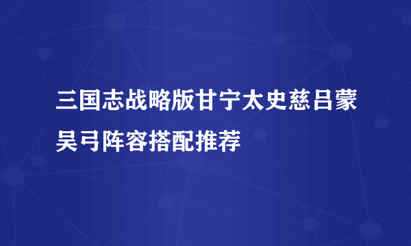 三国志战略版甘宁太史慈吕蒙吴弓阵容搭配推荐