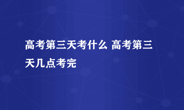 高考第三天考什么 高考第三天几点考完