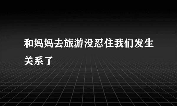 和妈妈去旅游没忍住我们发生关系了