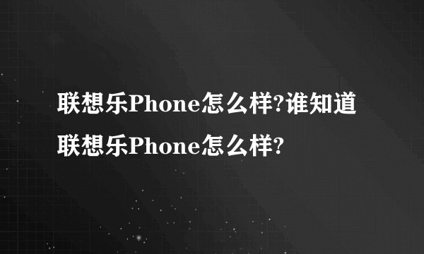 联想乐Phone怎么样?谁知道联想乐Phone怎么样?