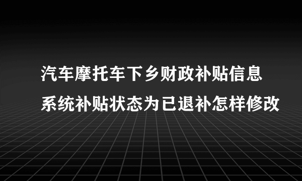 汽车摩托车下乡财政补贴信息系统补贴状态为已退补怎样修改