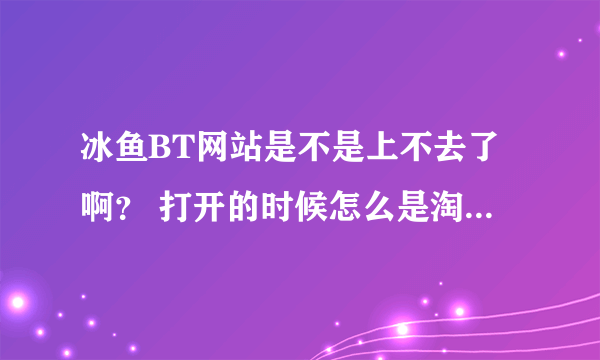 冰鱼BT网站是不是上不去了啊？ 打开的时候怎么是淘宝网呢？