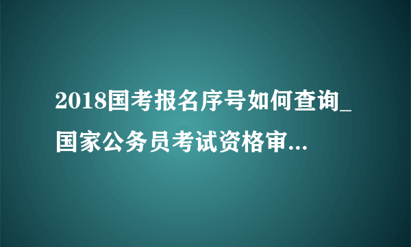 2018国考报名序号如何查询_国家公务员考试资格审查/报名确认时间