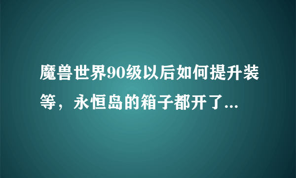 魔兽世界90级以后如何提升装等，永恒岛的箱子都开了，开出来一堆自己不能用的，afk太久，现在什么都