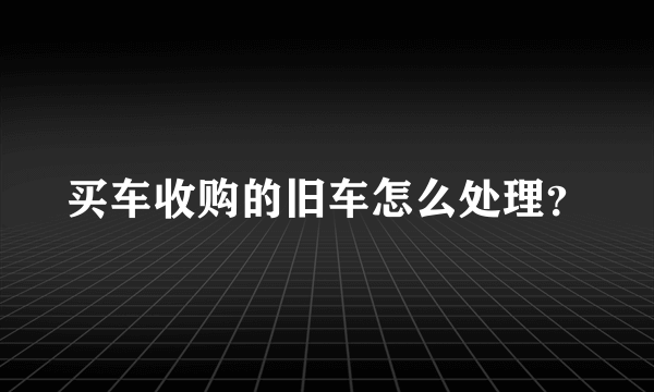 买车收购的旧车怎么处理？