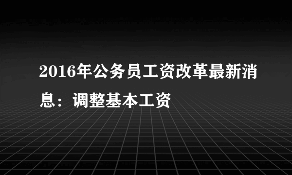 2016年公务员工资改革最新消息：调整基本工资