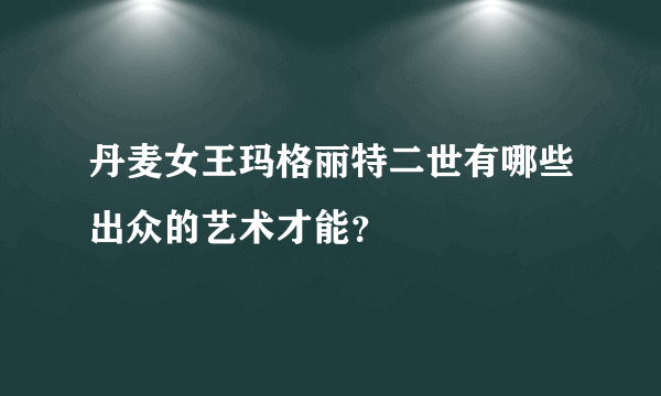 丹麦女王玛格丽特二世有哪些出众的艺术才能？