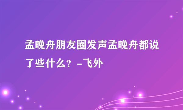 孟晚舟朋友圈发声孟晚舟都说了些什么？-飞外