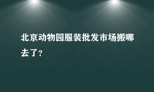 北京动物园服装批发市场搬哪去了？