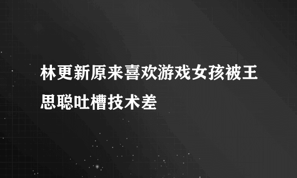 林更新原来喜欢游戏女孩被王思聪吐槽技术差